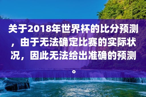 关于2018年世界杯的比分预测，由于无法确定比赛的实际状况，因此无法给出准确的预测。