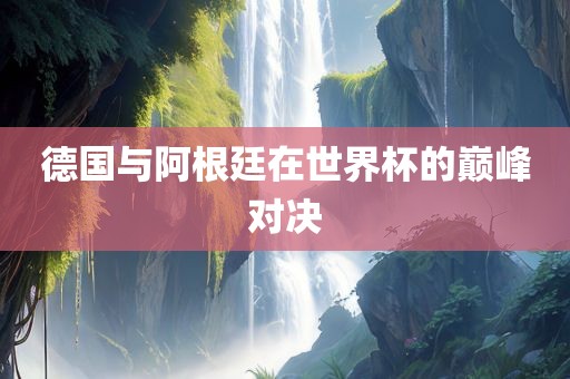 德国与阿根廷在世界杯的巅峰对决