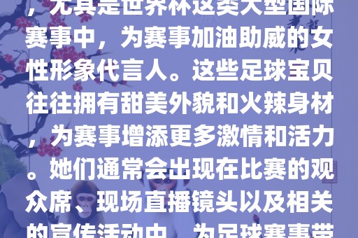足球宝贝指的是在足球赛事中，尤其是世界杯这类大型国际赛事中，为赛事加油助威的女性形象代言人。这些足球宝贝往往拥有甜美外貌和火辣身材，为赛事增添更多激情和活力。她们通常会出现在比赛的观众席、现场直播镜头以及相关的宣传活动中，为足球赛事带来了更多的关注度和话题性。
