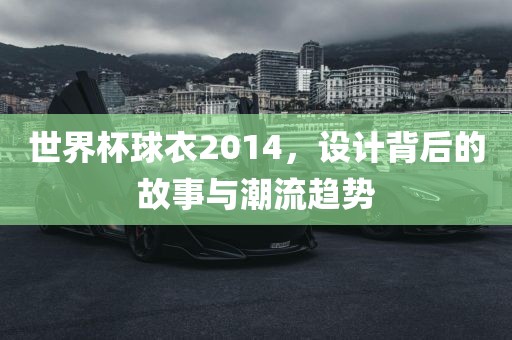 世界杯球衣2014，设计背后的故事与潮流趋势