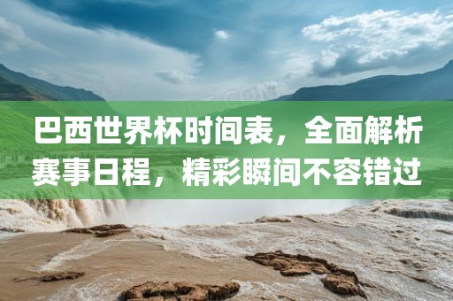 巴西世界杯时间表，全面解析赛事日程，精彩瞬间不容错过