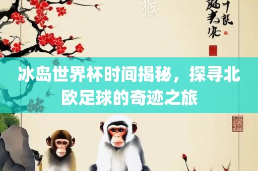 冰岛世界杯时间揭秘，探寻北欧足球的奇迹之旅