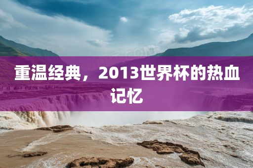 重温经典，2013世界杯的热血记忆