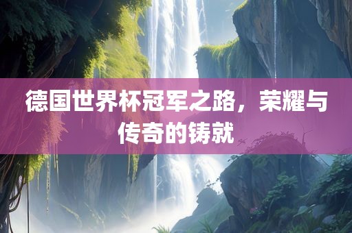 德国世界杯冠军之路，荣耀与传奇的铸就