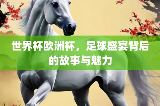 世界杯欧洲杯，足球盛宴背后的故事与魅力