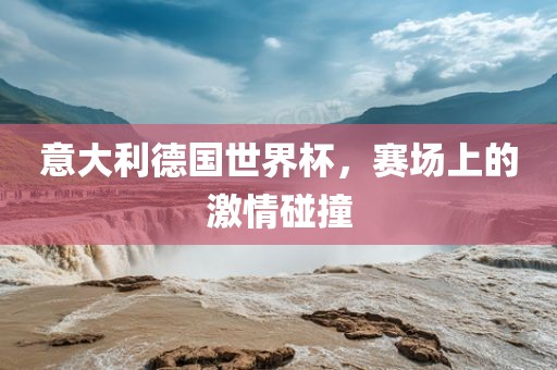 意大利德国世界杯，赛场上的激情碰撞