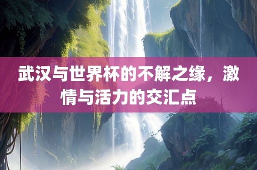 武汉与世界杯的不解之缘，激情与活力的交汇点