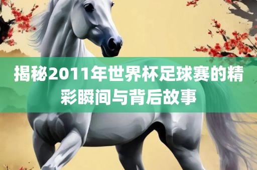 揭秘2011年世界杯足球赛的精彩瞬间与背后故事