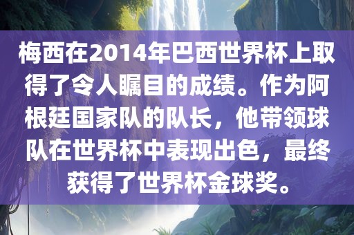 梅西在2014年巴西世界杯上取得了令人瞩目的成绩。作为阿根廷国家队的队长，他带领球队在世界杯中表现出色，最终获得了世界杯金球奖。