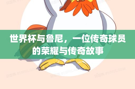 世界杯与鲁尼，一位传奇球员的荣耀与传奇故事