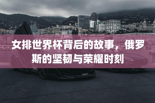 女排世界杯背后的故事，俄罗斯的坚韧与荣耀时刻