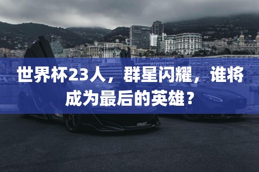 世界杯23人，群星闪耀，谁将成为最后的英雄？