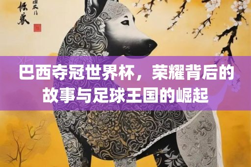 巴西夺冠世界杯，荣耀背后的故事与足球王国的崛起