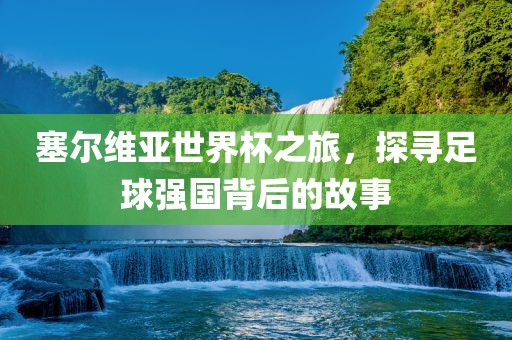 塞尔维亚世界杯之旅，探寻足球强国背后的故事