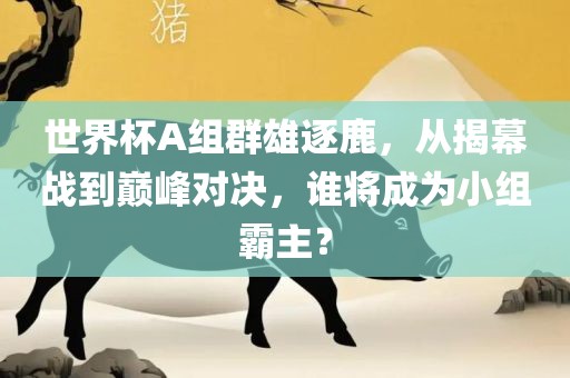 世界杯A组群雄逐鹿，从揭幕战到巅峰对决，谁将成为小组霸主？