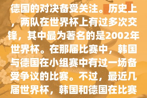 在世界杯足球比赛中，韩国与德国的对决备受关注。历史上，两队在世界杯上有过多次交锋，其中最为著名的是2002年世界杯。在那届比赛中，韩国与德国在小组赛中有过一场备受争议的比赛。不过，最近几届世界杯，韩国和德国在比赛中的表现相对较为正常。