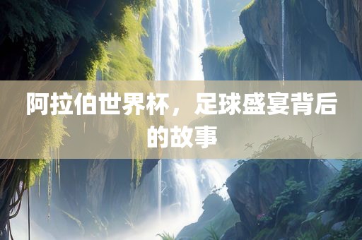 阿拉伯世界杯，足球盛宴背后的故事