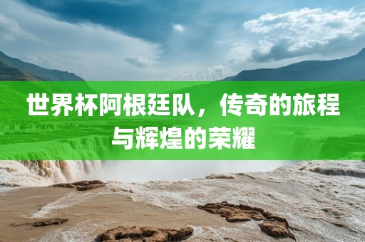 世界杯阿根廷队，传奇的旅程与辉煌的荣耀