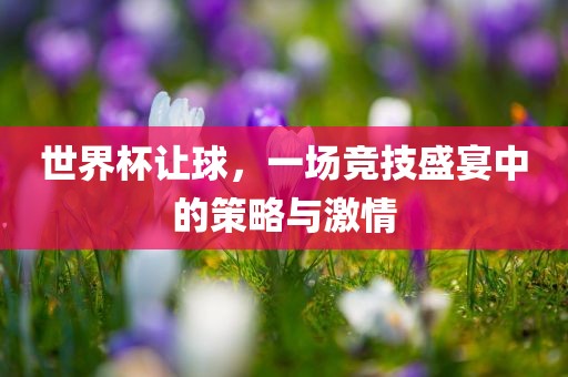 世界杯让球，一场竞技盛宴中的策略与激情