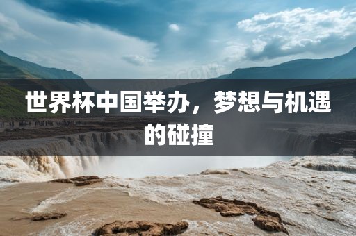 世界杯中国举办，梦想与机遇的碰撞
