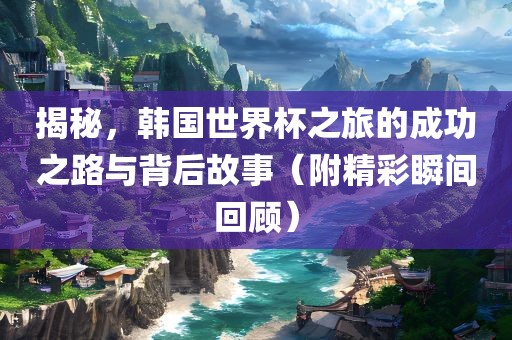 揭秘，韩国世界杯之旅的成功之路与背后故事（附精彩瞬间回顾）