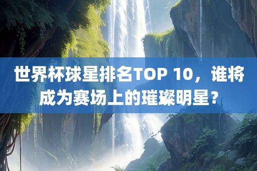 世界杯球星排名TOP 10，谁将成为赛场上的璀璨明星？