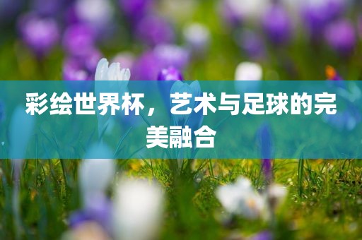 彩绘世界杯，艺术与足球的完美融合