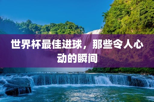世界杯最佳进球，那些令人心动的瞬间