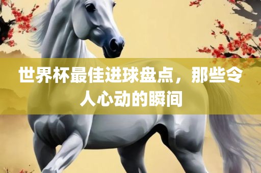 世界杯最佳进球盘点，那些令人心动的瞬间