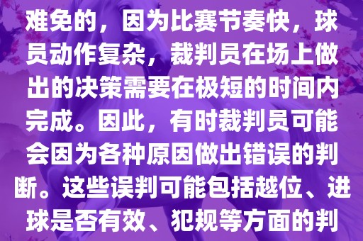 在世界杯足球比赛中，误判是难免的，因为比赛节奏快，球员动作复杂，裁判员在场上做出的决策需要在极短的时间内完成。因此，有时裁判员可能会因为各种原因做出错误的判断。这些误判可能包括越位、进球是否有效、犯规等方面的判断。