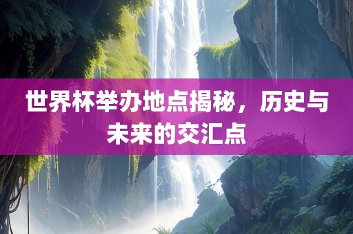 世界杯举办地点揭秘，历史与未来的交汇点