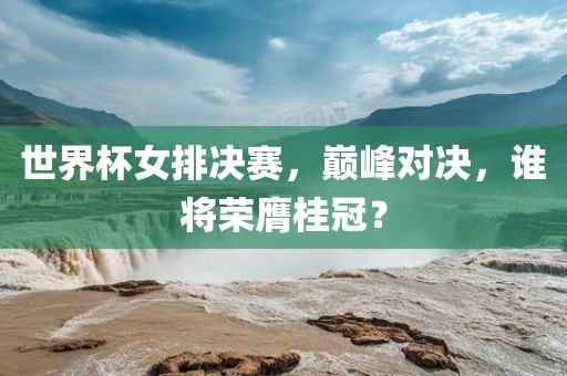世界杯女排决赛，巅峰对决，谁将荣膺桂冠？