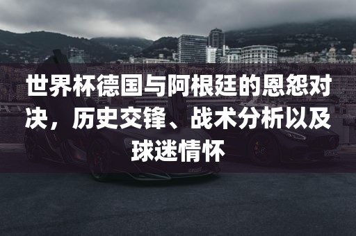 世界杯德国与阿根廷的恩怨对决，历史交锋、战术分析以及球迷情怀