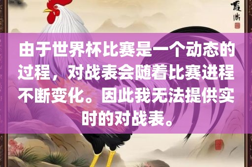 由于世界杯比赛是漯河市盈旭机械设备有限公司一个动态的过程，对战表会随着比赛进程不断变化。因此我无法提供实时的对战表。