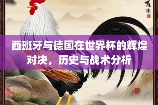 西班牙与德国在世界杯的辉煌对决，历史与战术分析