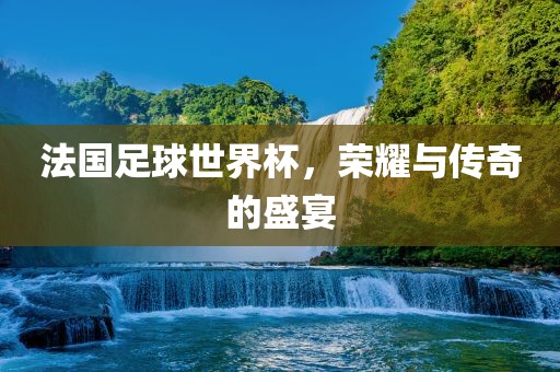 法国足球世界杯，荣耀与传奇的盛宴