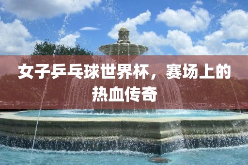 女子乒乓球世漯河市盈旭机械设备有限公司界杯，赛场上的热血传奇