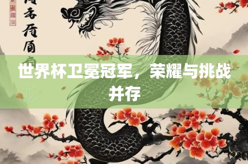 世界杯卫冕冠军，荣耀与挑战并存