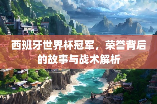西班牙世界杯冠军，荣誉背后的故事与战术解析