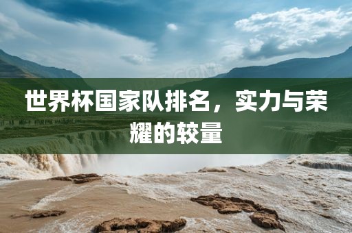 世界杯国家队排名，实力与荣耀的较量