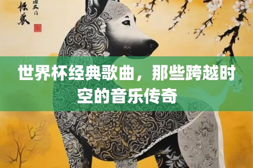 世界杯经典歌曲，那些跨越时空的音乐传奇