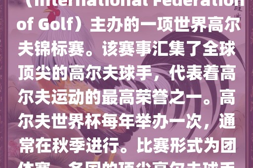 高尔夫世界杯（World Cup of Golf）是一项重要的国际高尔夫比赛，由国际高尔夫联合会（International Federation of Golf）主办的一项世界高尔夫锦标赛。该赛事汇集了全球顶尖的高尔夫球手，代表着高尔夫运动的最高荣誉之一。高尔夫世界杯每年举办一次，通常在秋季进行。比赛形式为团体赛，各国的顶尖高尔夫球手代表本国参赛，比赛地点会在全球各地的高尔夫球场之间轮换。