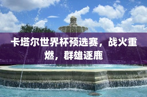 卡塔尔世界杯预选赛，战火重燃，群雄逐鹿