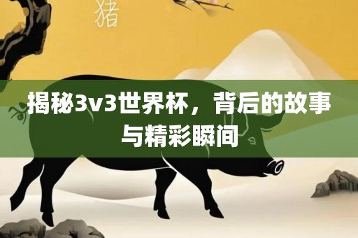 揭秘3v3世界杯，背后的故事与精彩瞬间