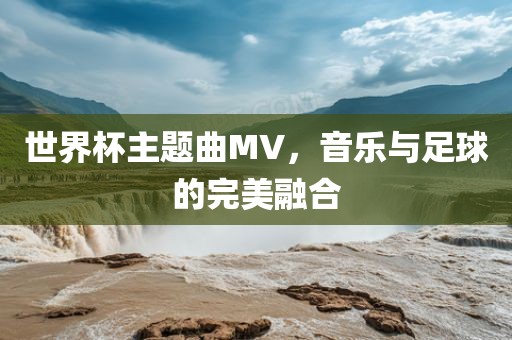 世界杯主题曲MV，音乐与足球的完美融合