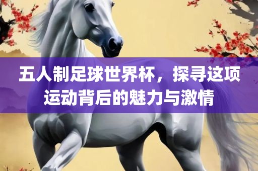 五人制足球世界杯，探寻这项运动背后的魅力与激情