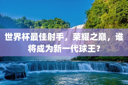 世界杯最佳射手，荣耀之巅，谁将成为新一代球王？