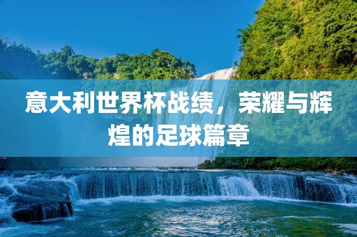 意大利世界杯战绩，荣耀与辉煌的足球篇章