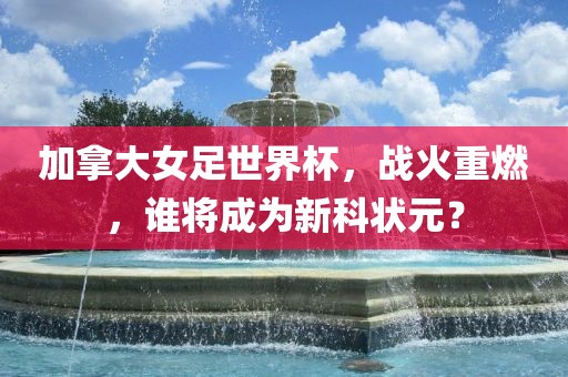 加拿大女足世界杯，战火重燃，谁将成为新科状元？