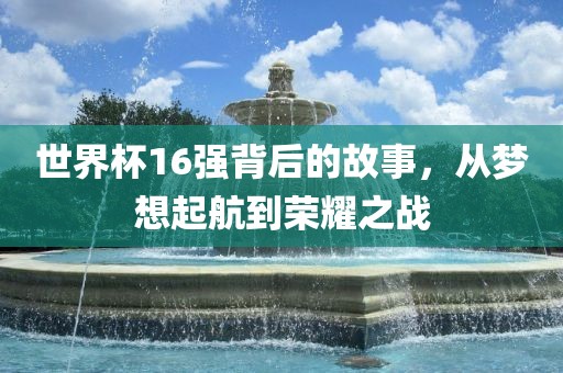 世界杯16强背后的故事，从梦想起航到荣耀之战